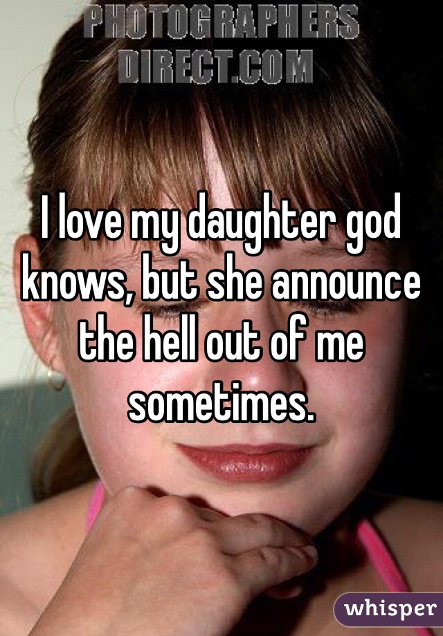 I love my daughter god knows, but she announce the hell out of me sometimes.