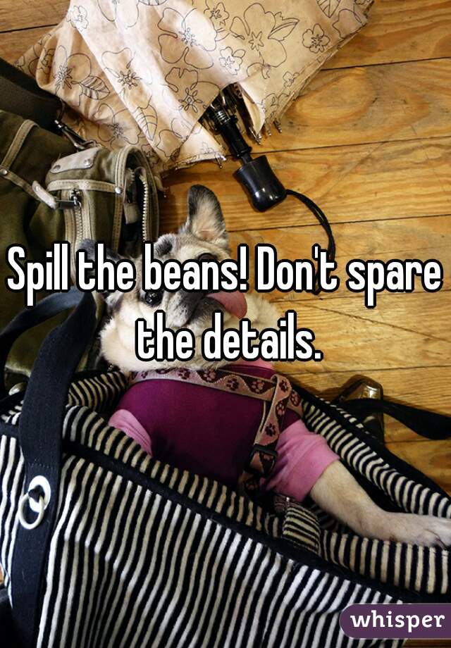 Spill the beans! Don't spare the details.
