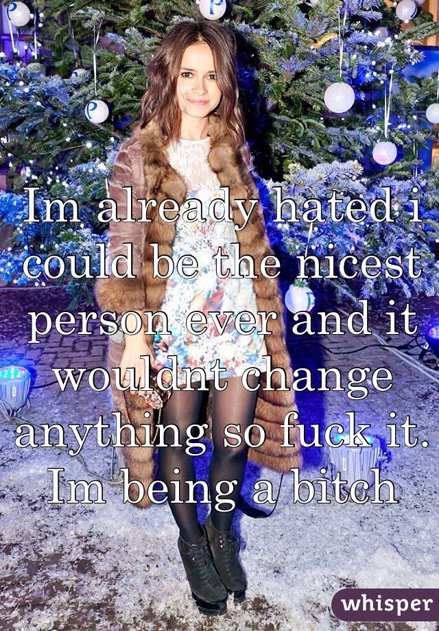 Im already hated i could be the nicest person ever and it wouldnt change anything so fuck it. Im being a bitch