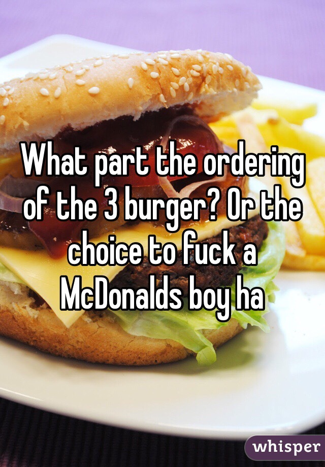What part the ordering of the 3 burger? Or the choice to fuck a McDonalds boy ha