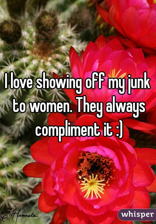 I love showing off my junk to women. They always compliment it :)
