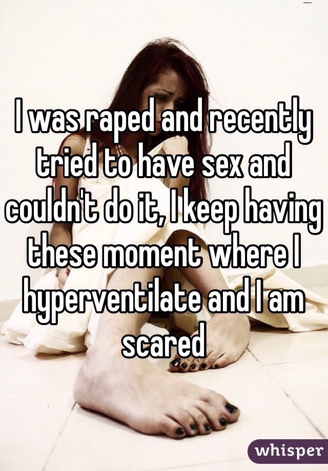 I was raped and recently tried to have sex and couldn't do it, I keep having these moment where I hyperventilate and I am scared