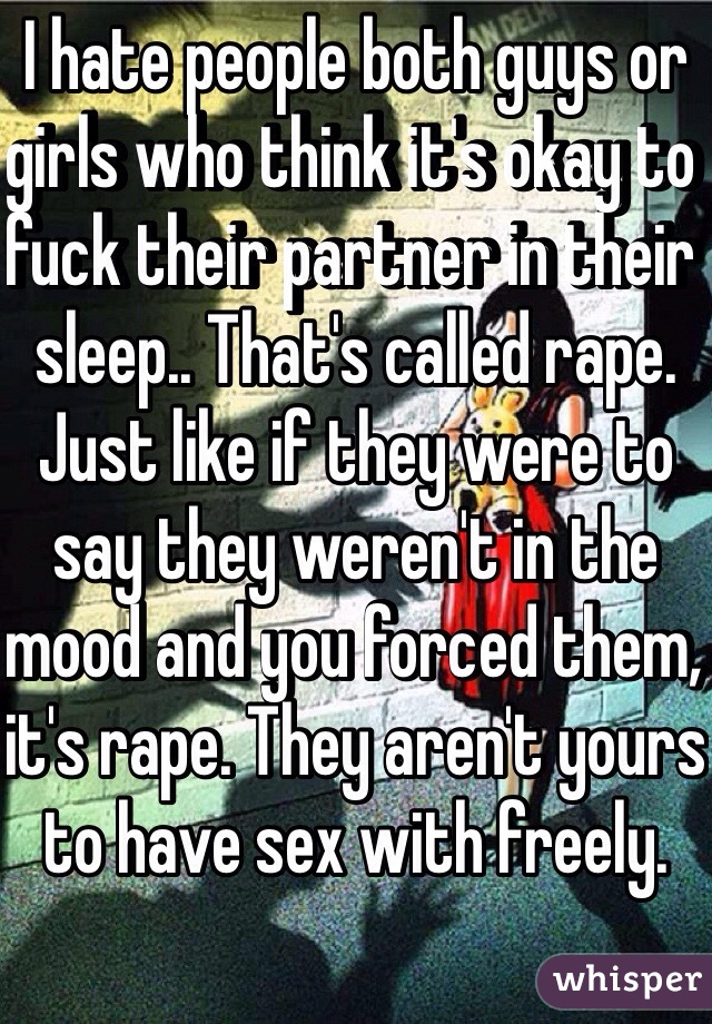 I hate people both guys or girls who think it's okay to fuck their partner in their sleep.. That's called rape. Just like if they were to say they weren't in the mood and you forced them, it's rape. They aren't yours to have sex with freely. 