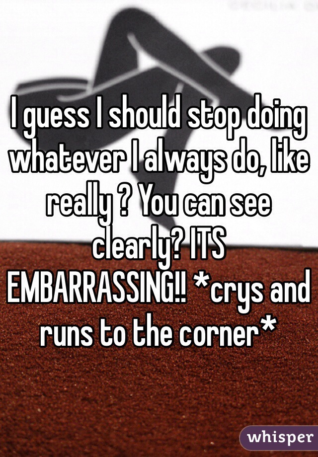 I guess I should stop doing whatever I always do, like really ? You can see clearly? ITS EMBARRASSING!! *crys and runs to the corner*