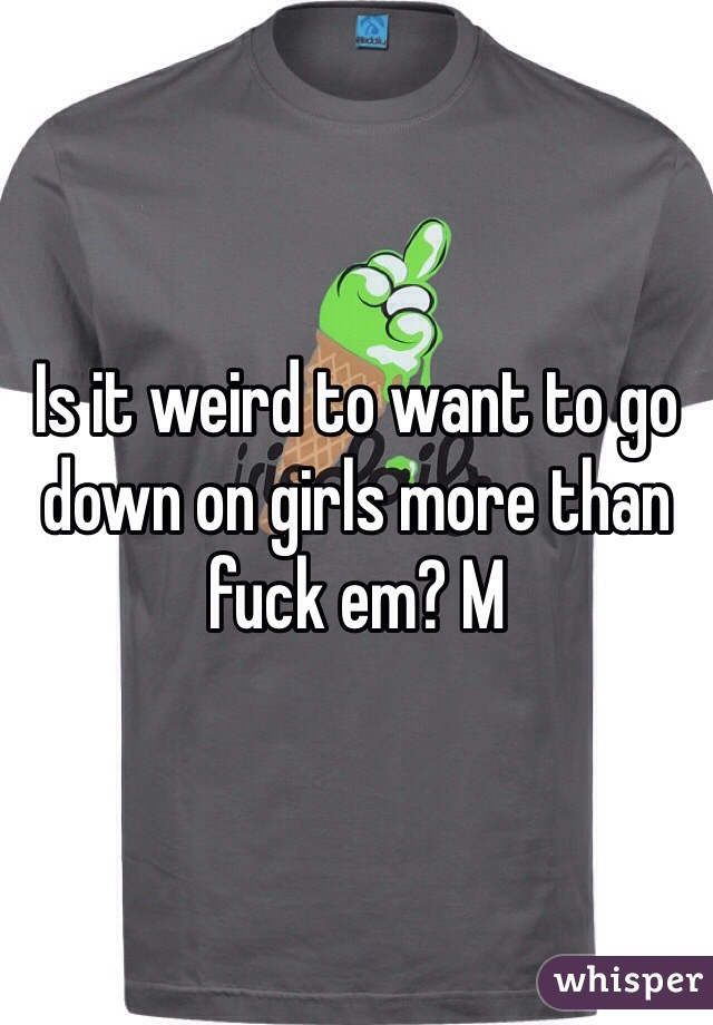 Is it weird to want to go down on girls more than fuck em? M