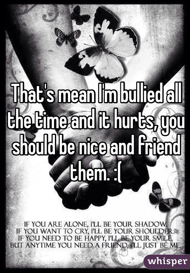 That's mean I'm bullied all the time and it hurts, you should be nice and friend them. :(
