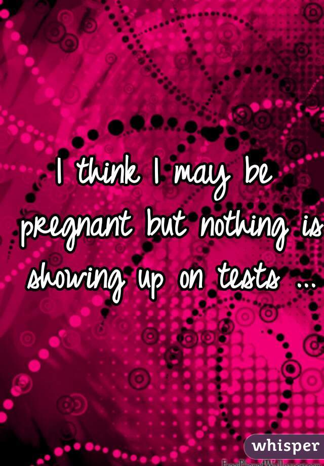 I think I may be pregnant but nothing is showing up on tests ...