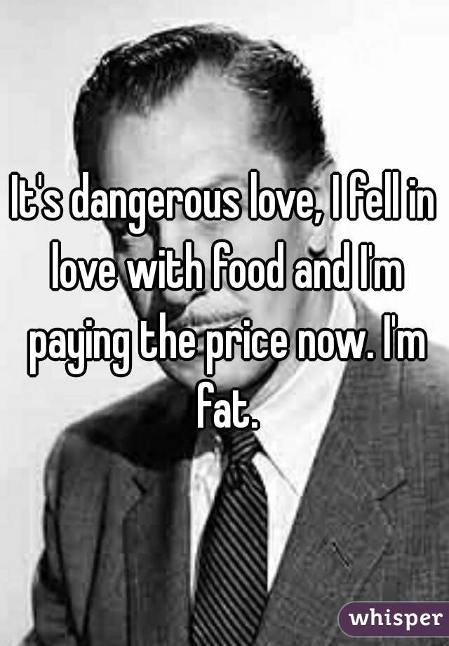 It's dangerous love, I fell in love with food and I'm paying the price now. I'm fat.