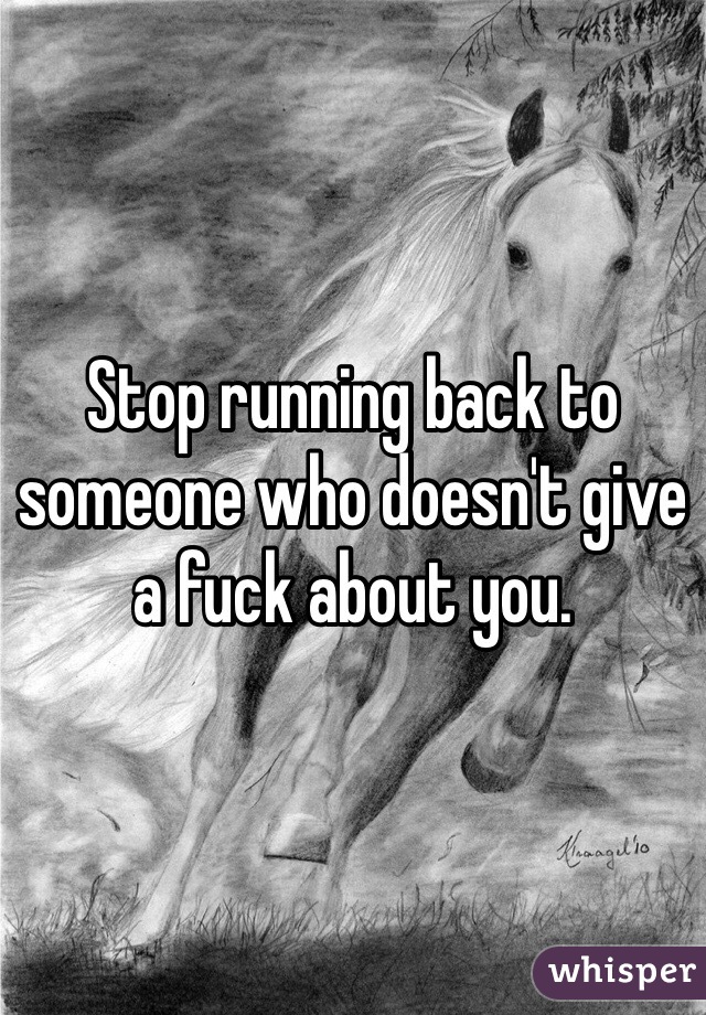 Stop running back to someone who doesn't give a fuck about you.