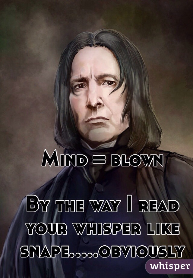Mind = blown
 
By the way I read your whisper like snape.....obviously