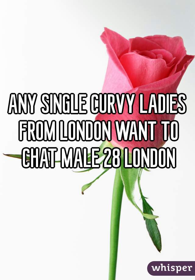 ANY SINGLE CURVY LADIES FROM LONDON WANT TO CHAT MALE 28 LONDON