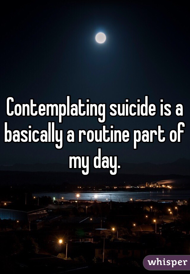 Contemplating suicide is a basically a routine part of my day.