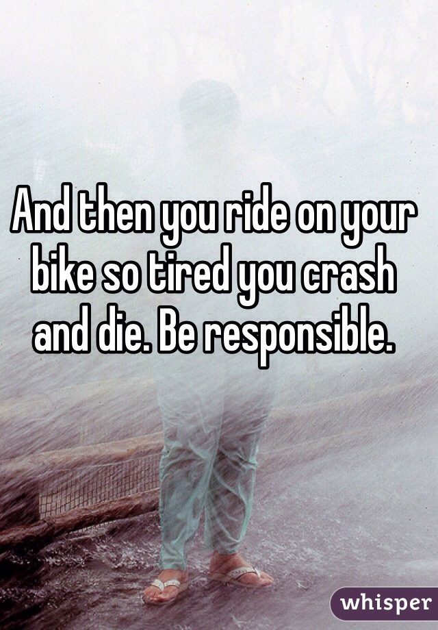And then you ride on your bike so tired you crash and die. Be responsible. 