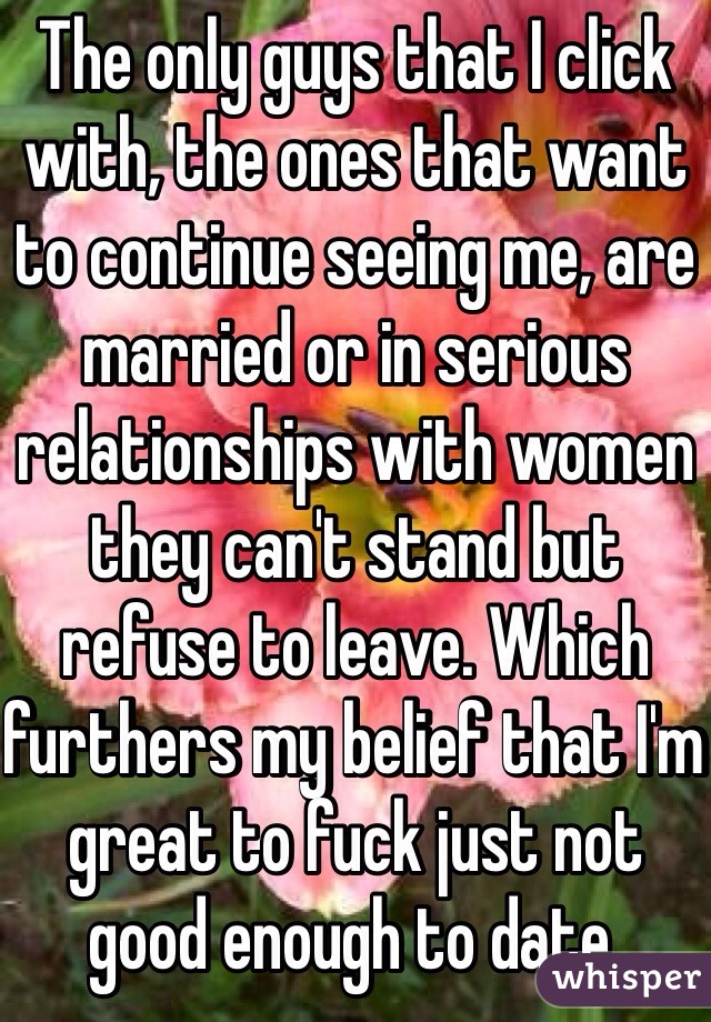 The only guys that I click with, the ones that want to continue seeing me, are married or in serious relationships with women they can't stand but refuse to leave. Which furthers my belief that I'm great to fuck just not good enough to date. 