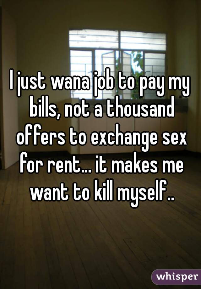I just wana job to pay my bills, not a thousand offers to exchange sex for rent... it makes me want to kill myself..