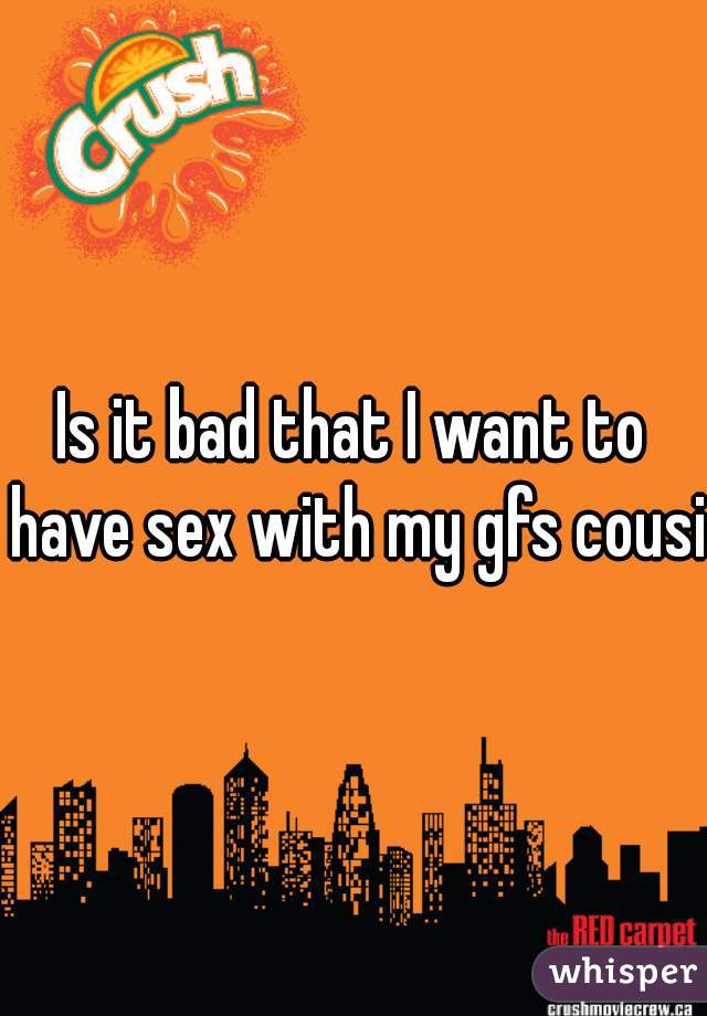 Is it bad that I want to have sex with my gfs cousin
