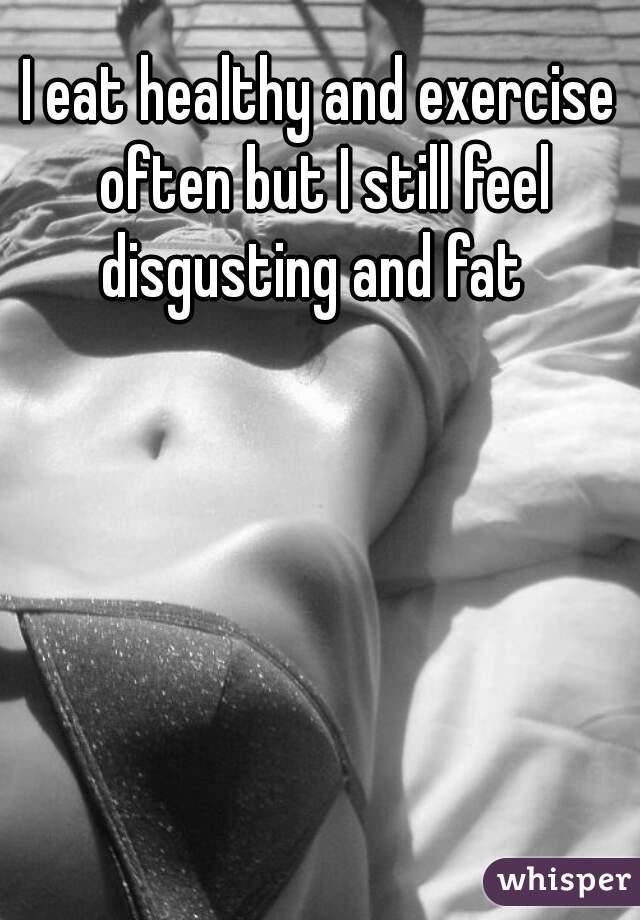 I eat healthy and exercise often but I still feel disgusting and fat  