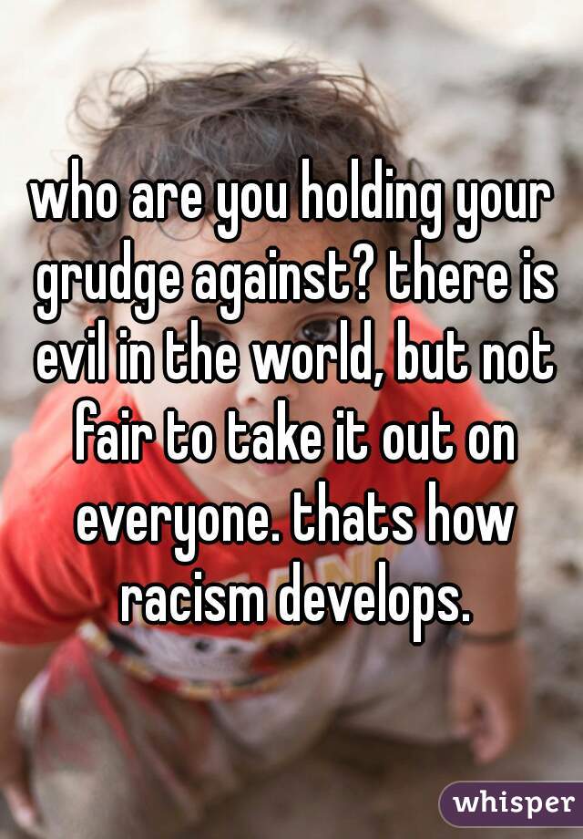 who are you holding your grudge against? there is evil in the world, but not fair to take it out on everyone. thats how racism develops.