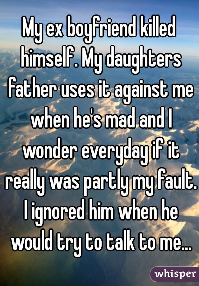 My ex boyfriend killed himself. My daughters father uses it against me when he's mad and I wonder everyday if it really was partly my fault. I ignored him when he would try to talk to me...