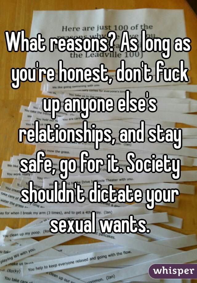 What reasons? As long as you're honest, don't fuck up anyone else's relationships, and stay safe, go for it. Society shouldn't dictate your sexual wants.