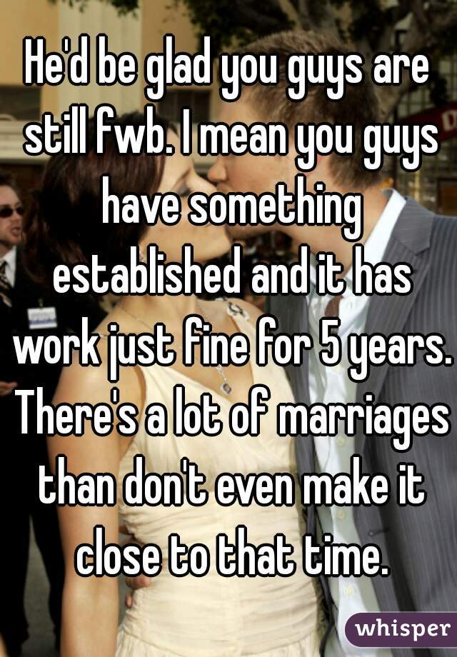 He'd be glad you guys are still fwb. I mean you guys have something established and it has work just fine for 5 years. There's a lot of marriages than don't even make it close to that time.