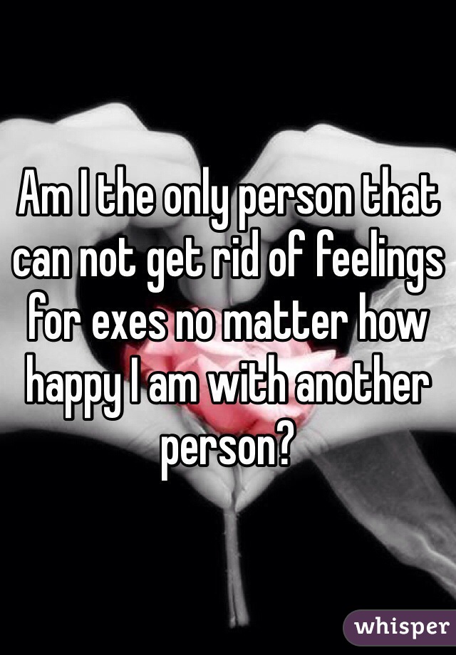 Am I the only person that can not get rid of feelings for exes no matter how happy I am with another person?