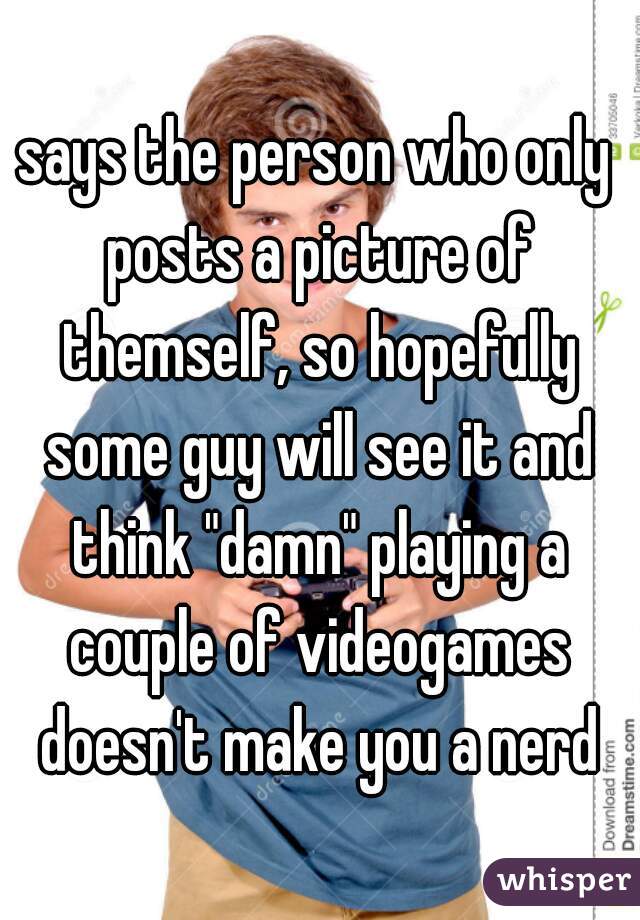 says the person who only posts a picture of themself, so hopefully some guy will see it and think "damn" playing a couple of videogames doesn't make you a nerd