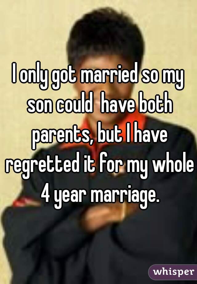 I only got married so my son could  have both parents, but I have regretted it for my whole 4 year marriage.