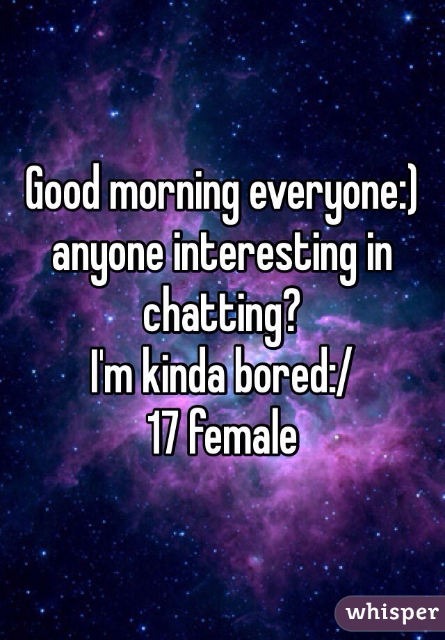 Good morning everyone:) anyone interesting in chatting? 
I'm kinda bored:/ 
17 female