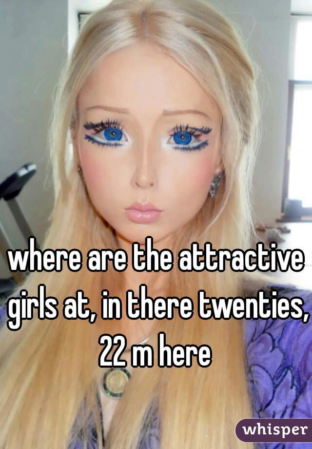 where are the attractive girls at, in there twenties, 22 m here 
