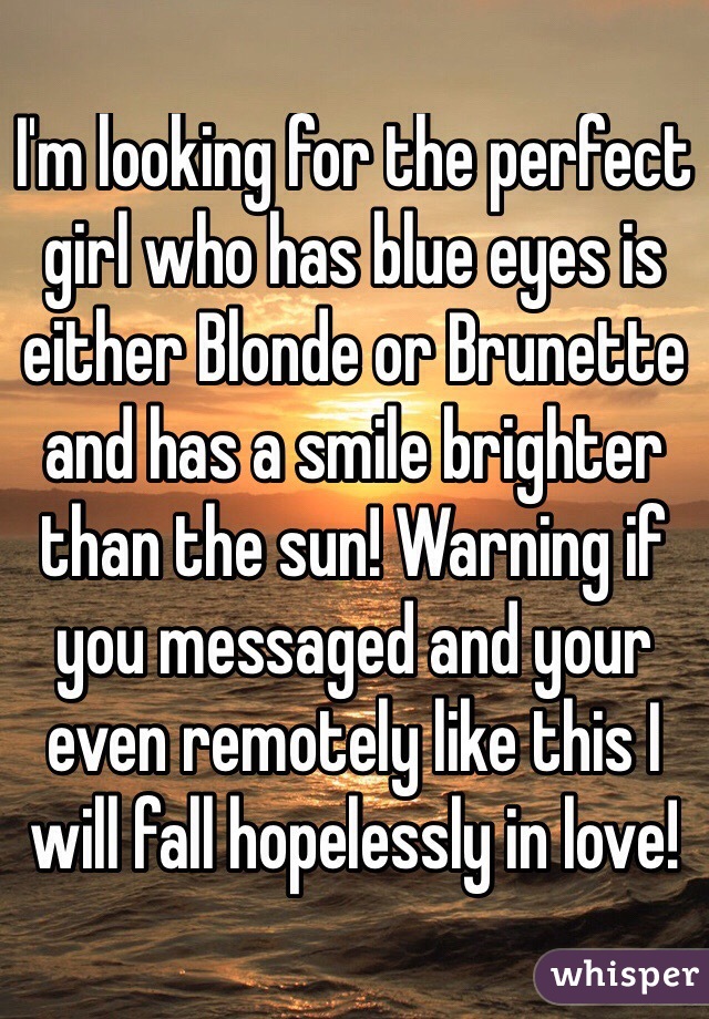 I'm looking for the perfect girl who has blue eyes is either Blonde or Brunette and has a smile brighter than the sun! Warning if you messaged and your even remotely like this I will fall hopelessly in love!
