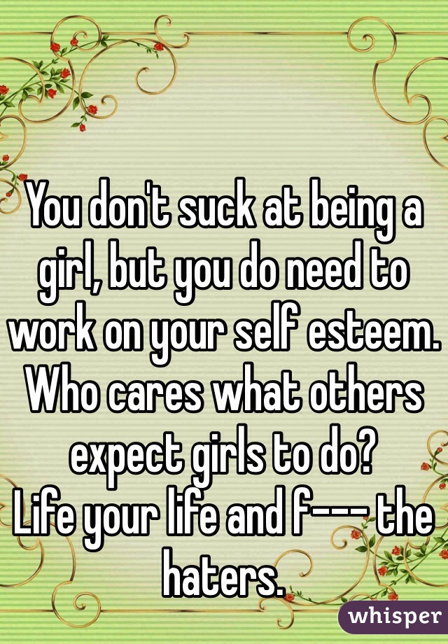 You don't suck at being a girl, but you do need to work on your self esteem.
Who cares what others expect girls to do?
Life your life and f--- the haters.