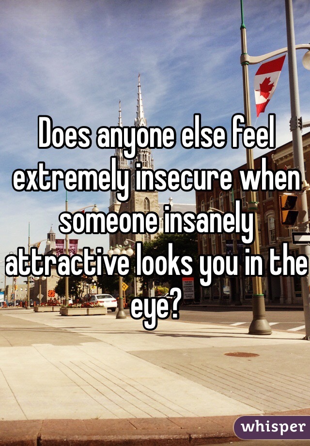 Does anyone else feel extremely insecure when someone insanely attractive looks you in the eye? 