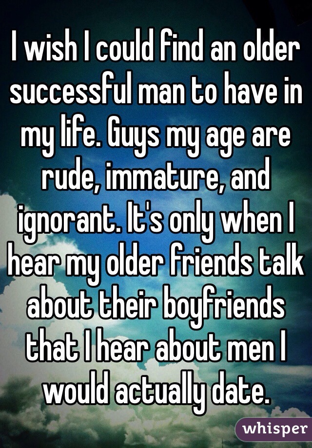 I wish I could find an older successful man to have in my life. Guys my age are rude, immature, and ignorant. It's only when I hear my older friends talk about their boyfriends that I hear about men I would actually date. 