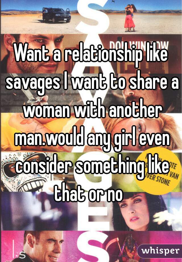 Want a relationship like savages I want to share a woman with another man.would any girl even consider something like that or no  