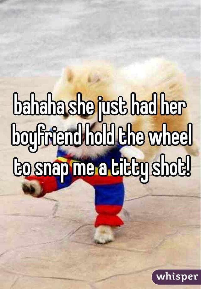 bahaha she just had her boyfriend hold the wheel to snap me a titty shot!