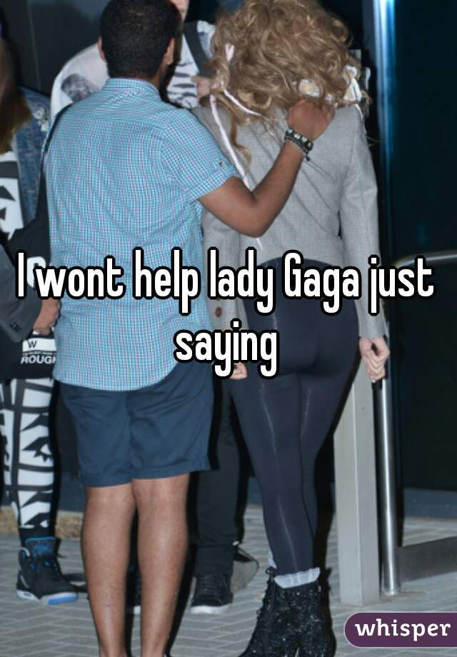 I wont help lady Gaga just saying 