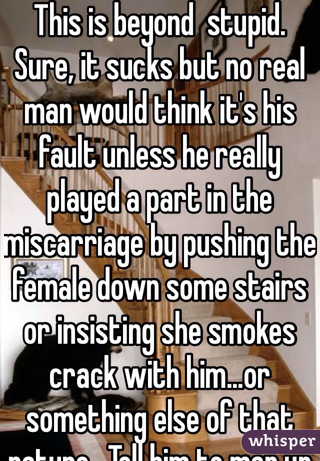 This is beyond  stupid.  Sure, it sucks but no real man would think it's his fault unless he really played a part in the miscarriage by pushing the female down some stairs or insisting she smokes crack with him...or something else of that nature.  Tell him to man up or quit lying to you.  He's, boys will lie and douche boys about shit like that..men don't.  