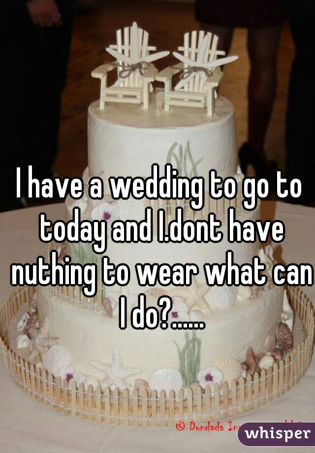I have a wedding to go to today and I.dont have nuthing to wear what can I do?......