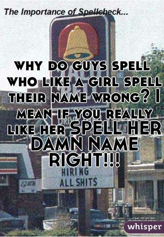 why do guys spell who like a girl spell their name wrong? I mean if you really like her SPELL HER DAMN NAME RIGHT!!!