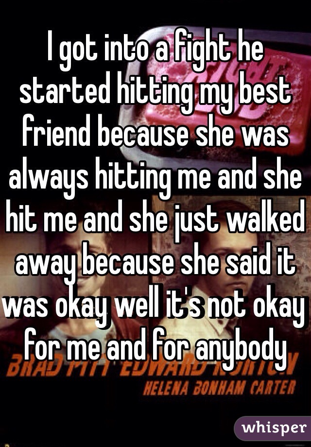 I got into a fight he started hitting my best friend because she was always hitting me and she hit me and she just walked away because she said it was okay well it's not okay for me and for anybody