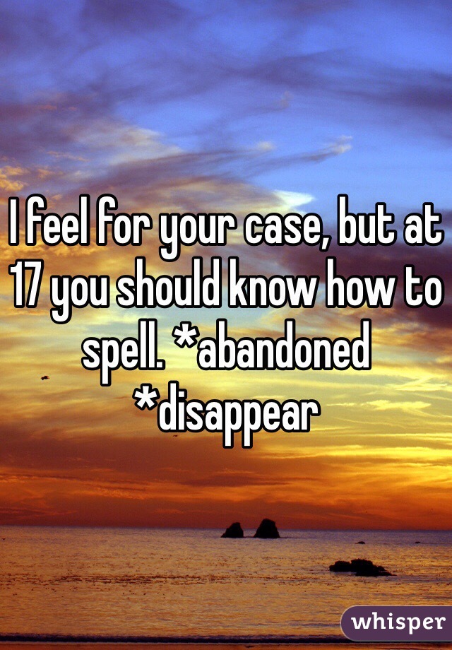 I feel for your case, but at 17 you should know how to spell. *abandoned *disappear
