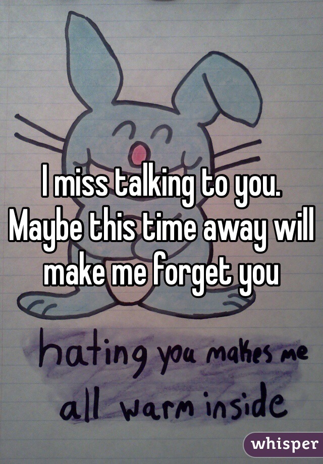 I miss talking to you. Maybe this time away will make me forget you