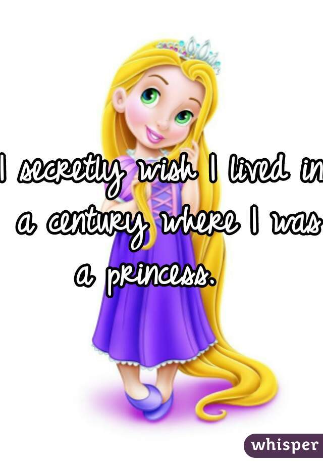 I secretly wish I lived in a century where I was a princess.   