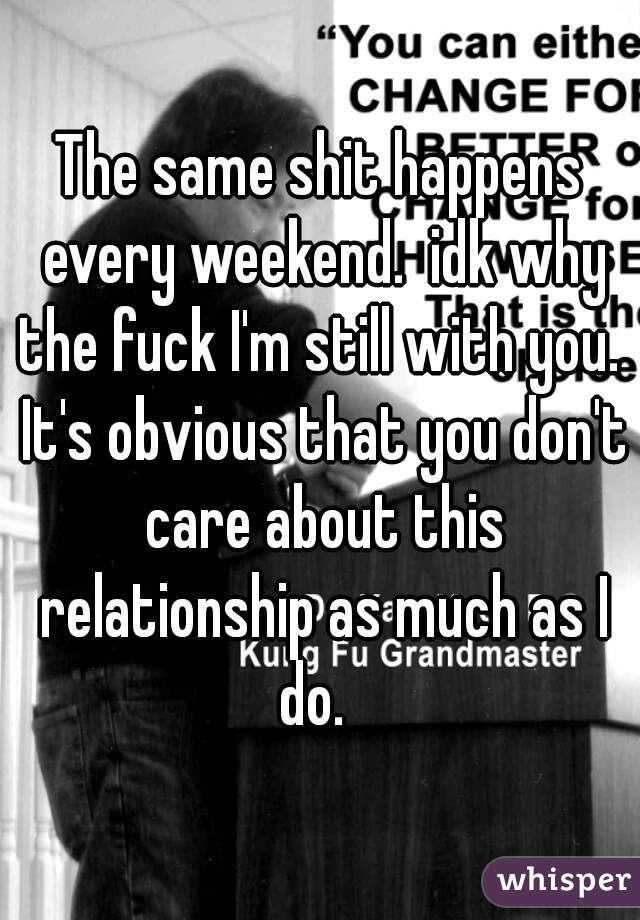The same shit happens every weekend.  idk why the fuck I'm still with you.  It's obvious that you don't care about this relationship as much as I do.  