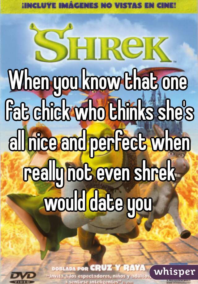 When you know that one fat chick who thinks she's all nice and perfect when really not even shrek would date you 