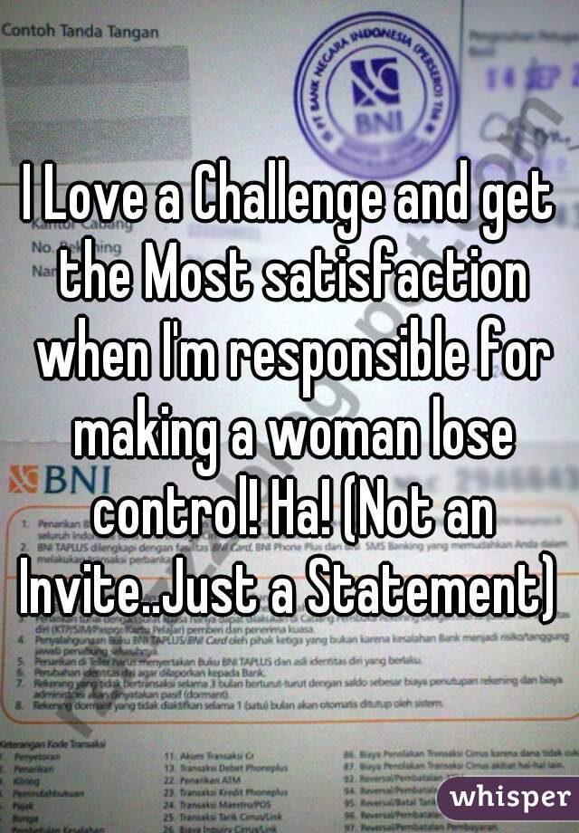 I Love a Challenge and get the Most satisfaction when I'm responsible for making a woman lose control! Ha! (Not an Invite..Just a Statement) 