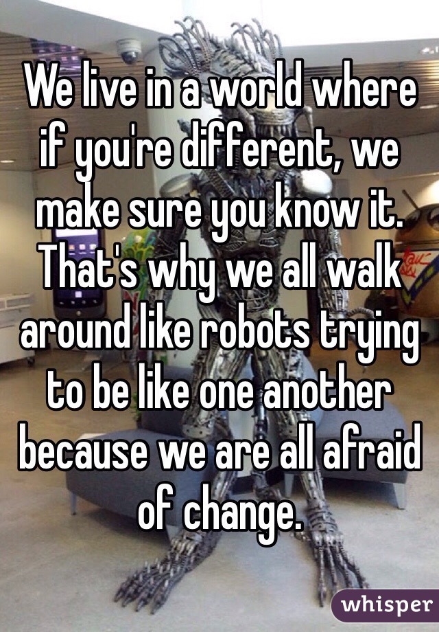 We live in a world where if you're different, we make sure you know it. That's why we all walk around like robots trying to be like one another because we are all afraid of change.