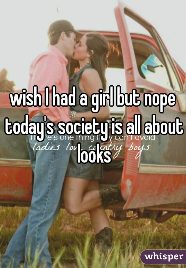 wish I had a girl but nope today's society is all about looks