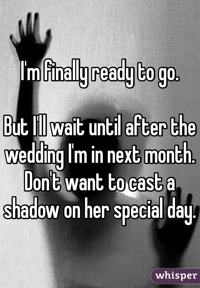 I'm finally ready to go. 

But I'll wait until after the wedding I'm in next month. Don't want to cast a shadow on her special day. 